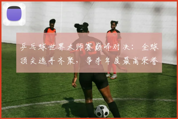 乒乓球世界大师赛巅峰对决:全球顶尖选手齐聚,争夺年度最高荣誉