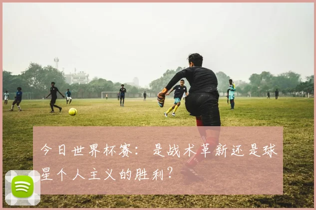 今日世界杯赛:是战术革新还是球星个人主义的胜利?