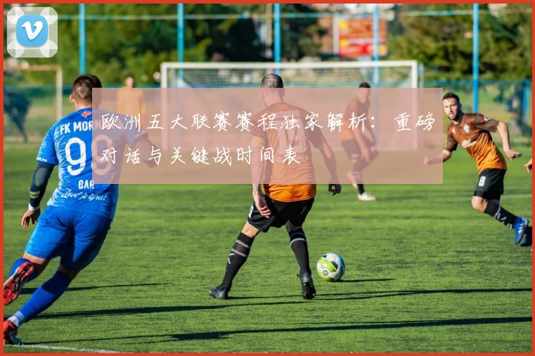 欧洲五大联赛赛程独家解析:重磅对话与关键战时间表