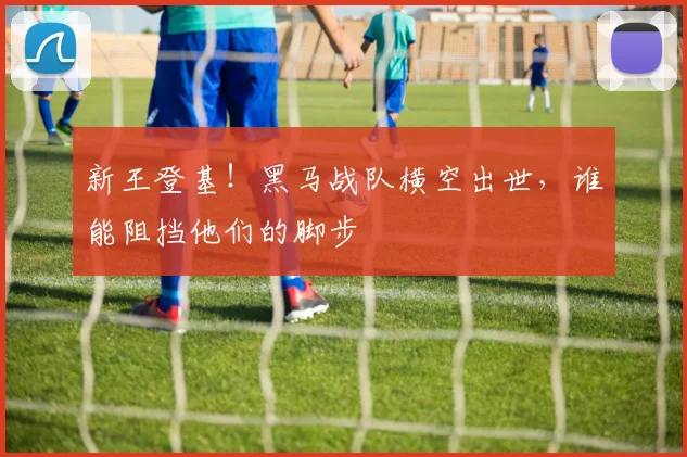 新王登基!黑马战队横空出世,谁能阻挡他们的脚步