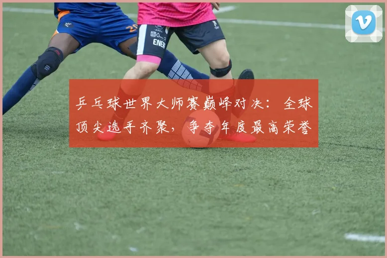 乒乓球世界大师赛巅峰对决:全球顶尖选手齐聚,争夺年度最高荣誉