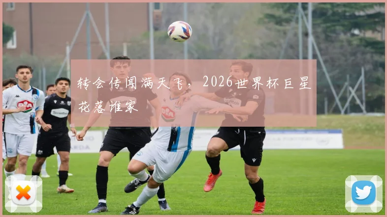 转会传闻满天飞,2026世界杯巨星花落谁家