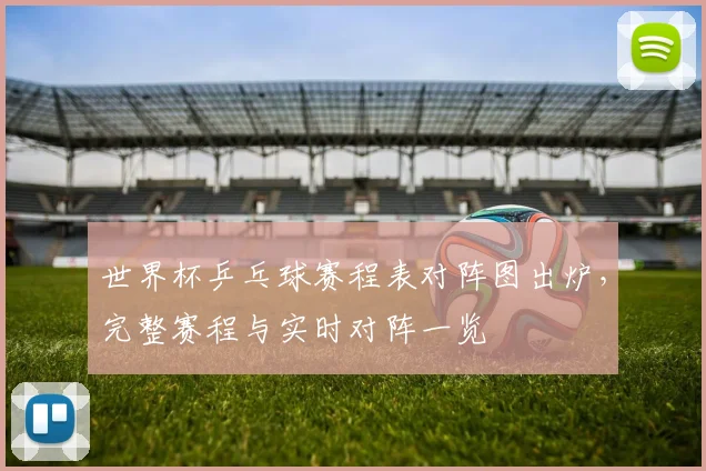世界杯乒乓球赛程表对阵图出炉,完整赛程与实时对阵一览